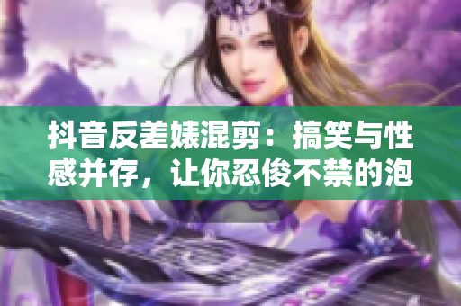 抖音反差婊混剪：搞笑与性感并存，让你忍俊不禁的泡芙合集