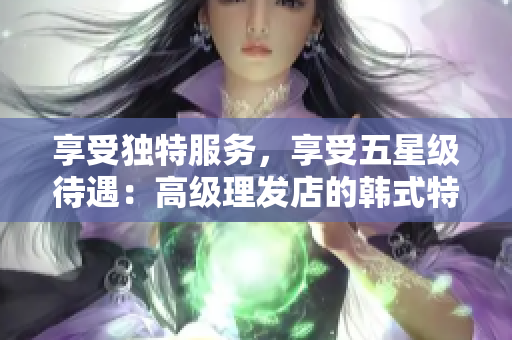 享受独特服务，享受五星级待遇：高级理发店的韩式特色体验