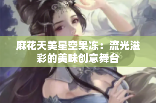 麻花天美星空果冻：流光溢彩的美味创意舞台