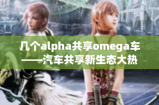 几个alpha共享omega车——汽车共享新生态大热