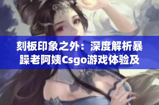 刻板印象之外：深度解析暴躁老阿姨Csgo游戏体验及最新版更新