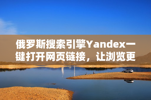 俄罗斯搜索引擎Yandex一键打开网页链接，让浏览更便捷