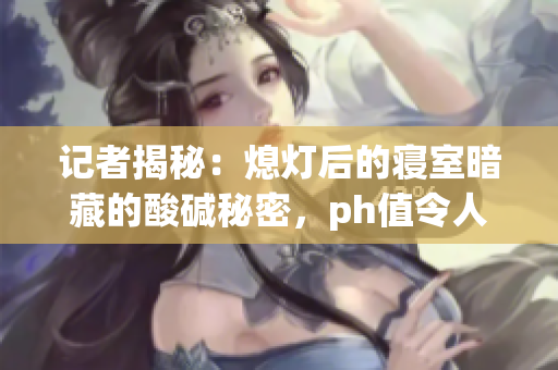 记者揭秘：熄灯后的寝室暗藏的酸碱秘密，ph值令人担忧！