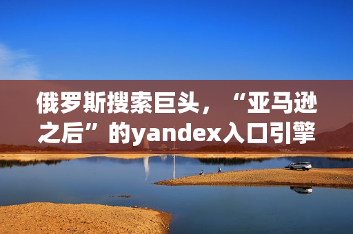 俄罗斯搜索巨头，“亚马逊之后”的yandex入口引擎如何突围？