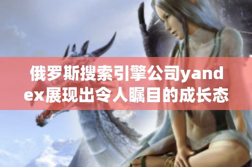 俄罗斯搜索引擎公司yandex展现出令人瞩目的成长态势