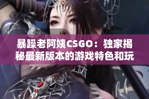 暴躁老阿姨CSGO：独家揭秘最新版本的游戏特色和玩法大揭秘