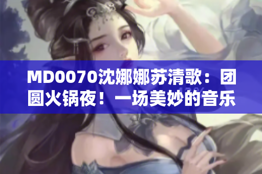 MD0070沈娜娜苏清歌：团圆火锅夜！一场美妙的音乐盛宴