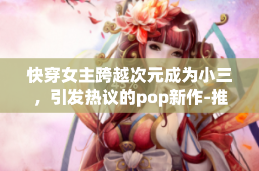 快穿女主跨越次元成为小三，引发热议的pop新作-推荐篇