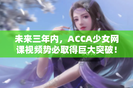 未来三年内，ACCA少女网课视频势必取得巨大突破！