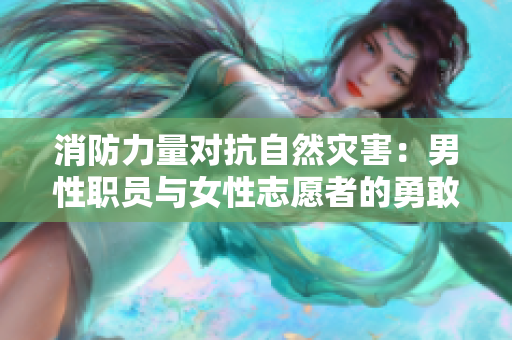 消防力量对抗自然灾害：男性职员与女性志愿者的勇敢故事