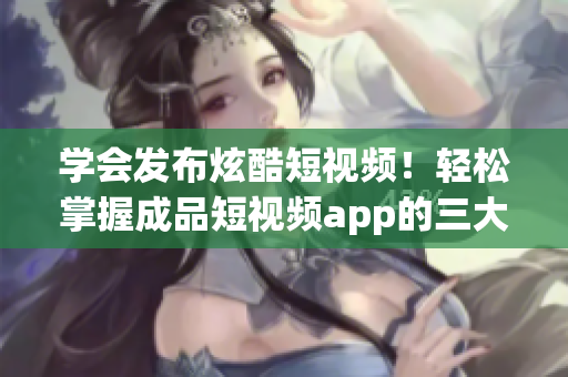 学会发布炫酷短视频！轻松掌握成品短视频app的三大必备步骤