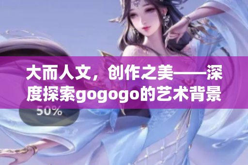 大而人文，创作之美——深度探索gogogo的艺术背景