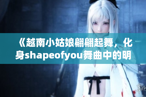 《越南小姑娘翩翩起舞，化身shapeofyou舞曲中的明星》