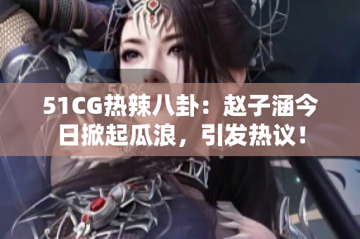 51CG热辣八卦：赵子涵今日掀起瓜浪，引发热议！