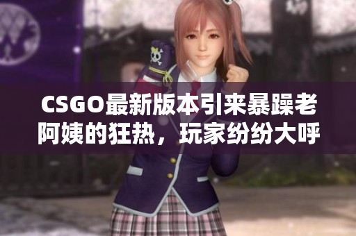 CSGO最新版本引来暴躁老阿姨的狂热，玩家纷纷大呼过瘾