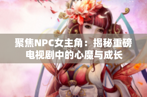 聚焦NPC女主角：揭秘重磅电视剧中的心魔与成长