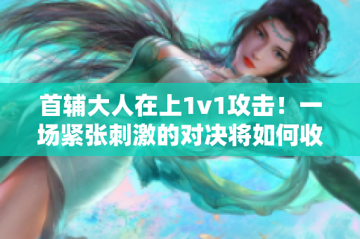 首辅大人在上1v1攻击！一场紧张刺激的对决将如何收场？