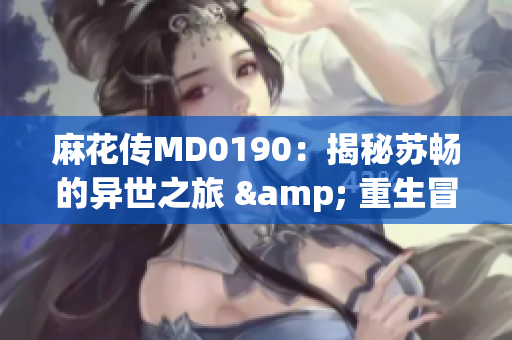 麻花传MD0190：揭秘苏畅的异世之旅 & 重生冒险故事