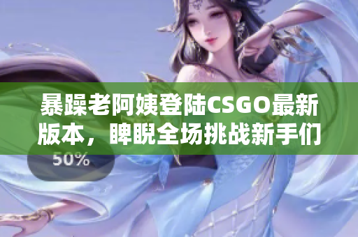 暴躁老阿姨登陆CSGO最新版本，睥睨全场挑战新手们