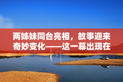 两姊妹同台亮相，故事迎来奇妙变化——这一幕出现在哪一集？