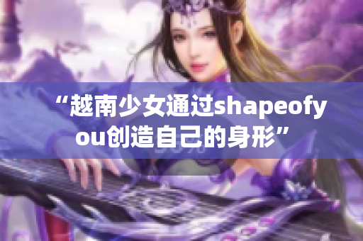 “越南少女通过shapeofyou创造自己的身形”