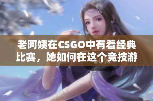 老阿姨在CSGO中有着经典比赛，她如何在这个竞技游戏中展现出色？