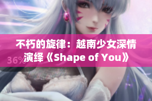 不朽的旋律：越南少女深情演绎《Shape of You》