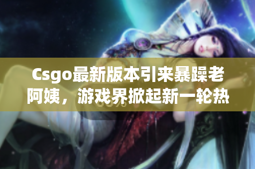 Csgo最新版本引来暴躁老阿姨，游戏界掀起新一轮热议