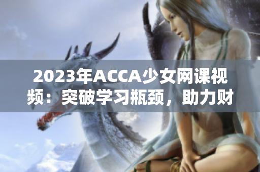 2023年ACCA少女网课视频：突破学习瓶颈，助力财会职业发展！