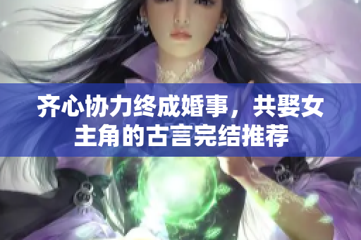 齐心协力终成婚事，共娶女主角的古言完结推荐