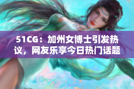 51CG：加州女博士引发热议，网友乐享今日热门话题