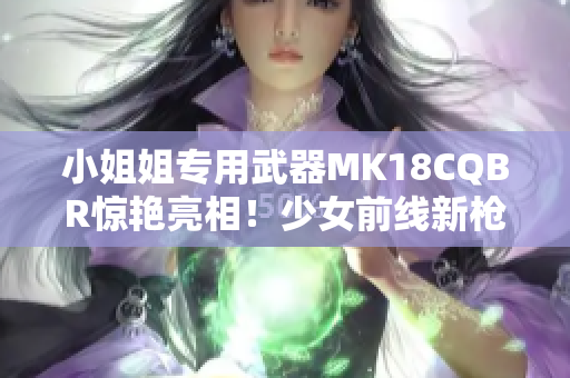 小姐姐专用武器MK18CQBR惊艳亮相！少女前线新枪种大揭秘