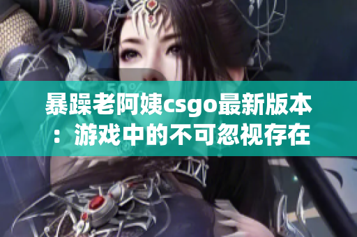 暴躁老阿姨csgo最新版本：游戏中的不可忽视存在