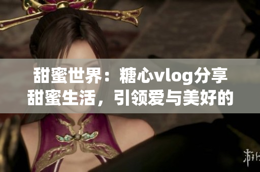 甜蜜世界：糖心vlog分享甜蜜生活，引领爱与美好的时尚新风尚