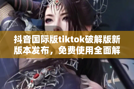 抖音国际版tiktok破解版新版本发布，免费使用全面解析