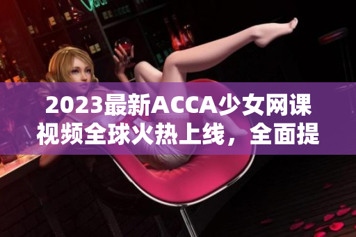 2023最新ACCA少女网课视频全球火热上线，全面提升会计技能！