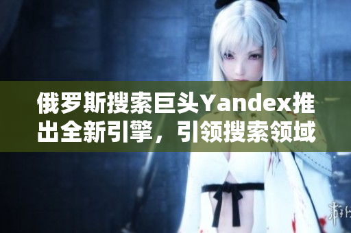 俄罗斯搜索巨头Yandex推出全新引擎，引领搜索领域创新