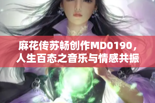 麻花传苏畅创作MD0190，人生百态之音乐与情感共振