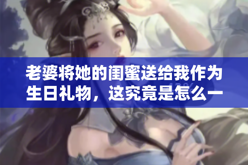 老婆将她的闺蜜送给我作为生日礼物，这究竟是怎么一回事？