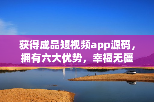 获得成品短视频app源码，拥有六大优势，幸福无疆