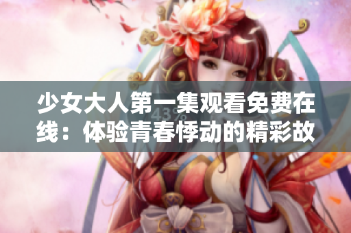 少女大人第一集观看免费在线：体验青春悸动的精彩故事