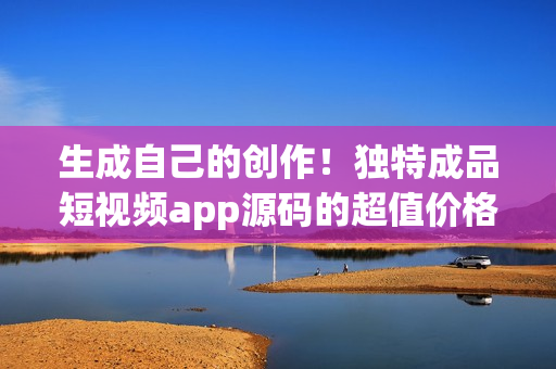 生成自己的创作！独特成品短视频app源码的超值价格