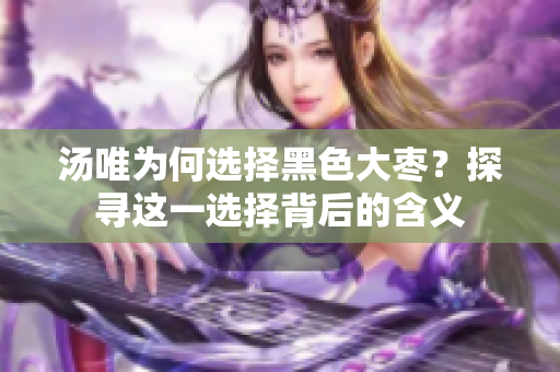 汤唯为何选择黑色大枣？探寻这一选择背后的含义