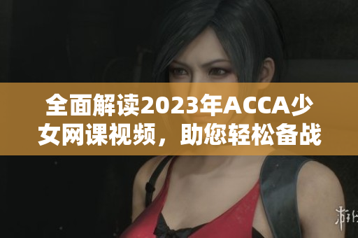 全面解读2023年ACCA少女网课视频，助您轻松备战考试！