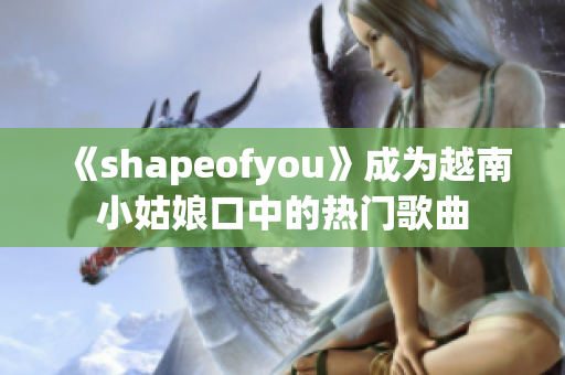 《shapeofyou》成为越南小姑娘口中的热门歌曲