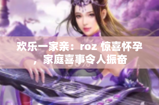 欢乐一家亲：roz 惊喜怀孕，家庭喜事令人振奋