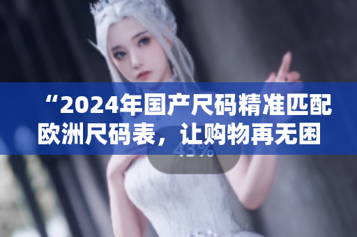 “2024年国产尺码精准匹配欧洲尺码表，让购物再无困扰！”