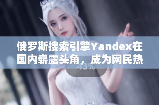 俄罗斯搜索引擎Yandex在国内崭露头角，成为网民热议话题