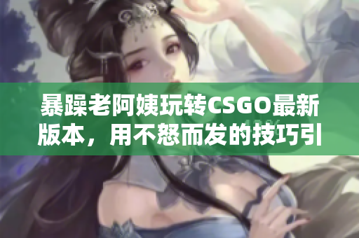 暴躁老阿姨玩转CSGO最新版本，用不怒而发的技巧引爆游戏场！