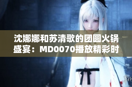 沈娜娜和苏清歌的团圆火锅盛宴：MD0070播放精彩时刻